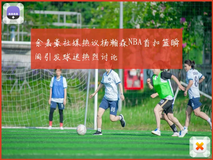 余嘉豪社媒热议杨瀚森NBA首扣篮瞬间引发球迷热烈讨论