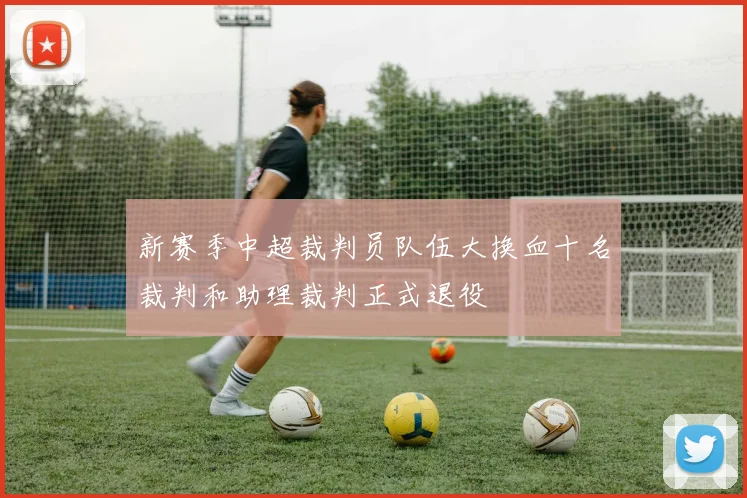 新赛季中超裁判员队伍大换血十名裁判和助理裁判正式退役
