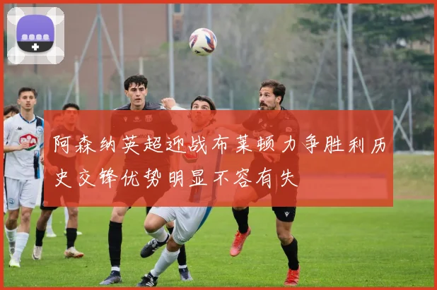 阿森纳英超迎战布莱顿力争胜利历史交锋优势明显不容有失