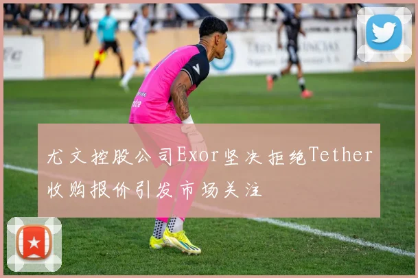 尤文控股公司Exor坚决拒绝Tether收购报价引发市场关注