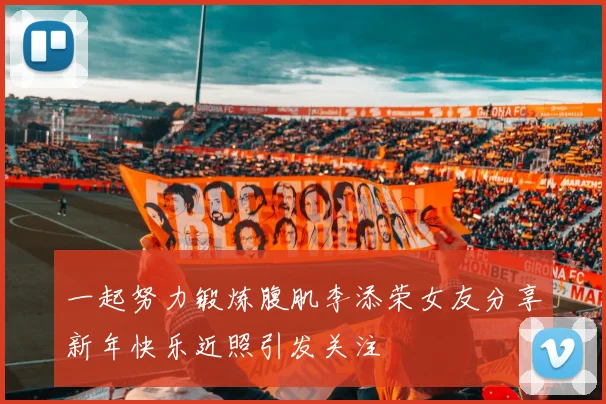 一起努力锻炼腹肌李添荣女友分享新年快乐近照引发关注