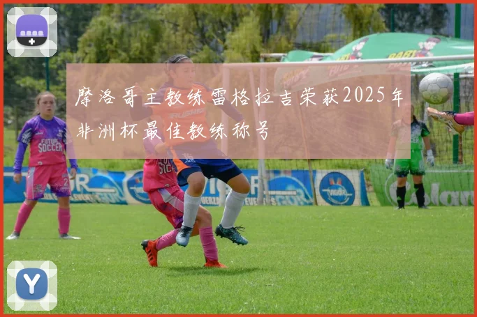 摩洛哥主教练雷格拉吉荣获2025年非洲杯最佳教练称号
