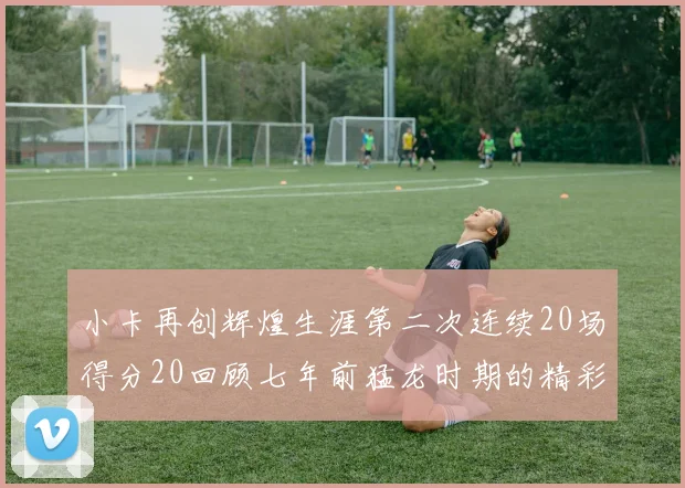 小卡再创辉煌生涯第二次连续20场得分20回顾七年前猛龙时期的精彩表现