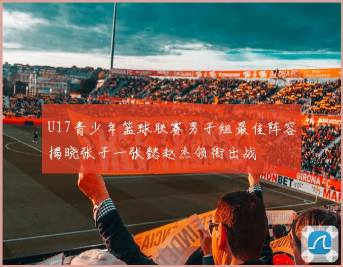 U17青少年篮球联赛男子组最佳阵容揭晓张子一张懿赵杰领衔出战
