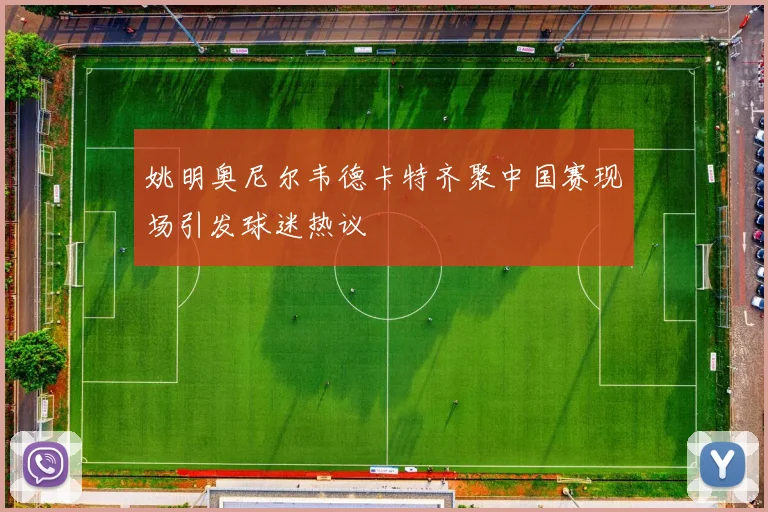 姚明奥尼尔韦德卡特齐聚中国赛现场引发球迷热议