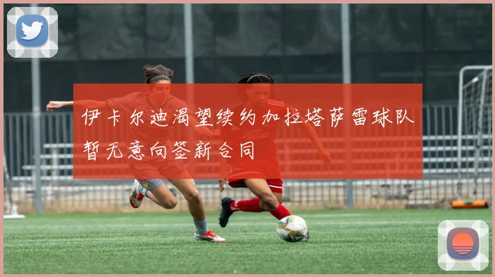 伊卡尔迪渴望续约加拉塔萨雷球队暂无意向签新合同