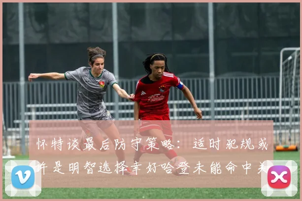 怀特谈最后防守策略：适时犯规或许是明智选择幸好哈登未能命中关键投篮