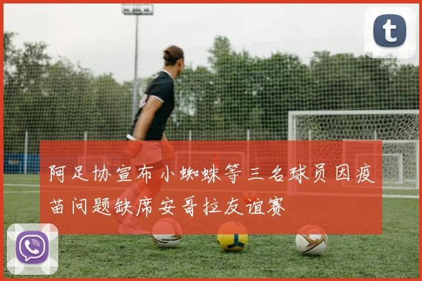 阿足协宣布小蜘蛛等三名球员因疫苗问题缺席安哥拉友谊赛
