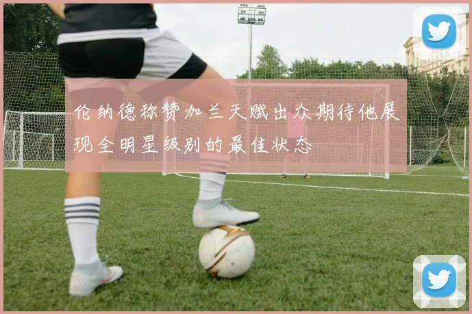 伦纳德称赞加兰天赋出众期待他展现全明星级别的最佳状态