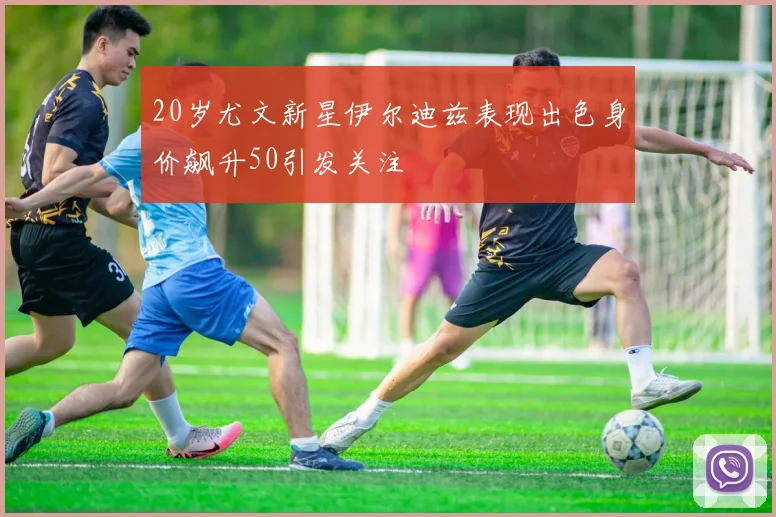 20岁尤文新星伊尔迪兹表现出色身价飙升50引发关注