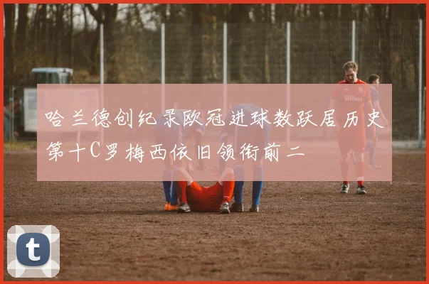 哈兰德创纪录欧冠进球数跃居历史第十C罗梅西依旧领衔前二
