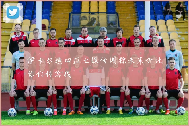 伊卡尔迪回应土媒传闻称未来会让你们怀念我