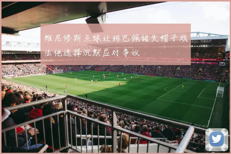 维尼修斯点球让姆巴佩错失帽子戏法他选择沉默应对争议