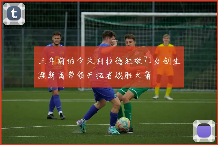 三年前的今天利拉德狂砍71分创生涯新高带领开拓者战胜火箭