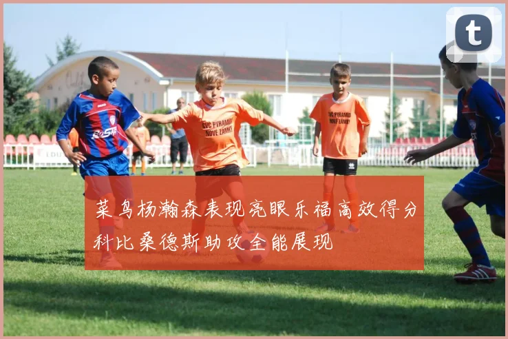 菜鸟杨瀚森表现亮眼乐福高效得分科比桑德斯助攻全能展现