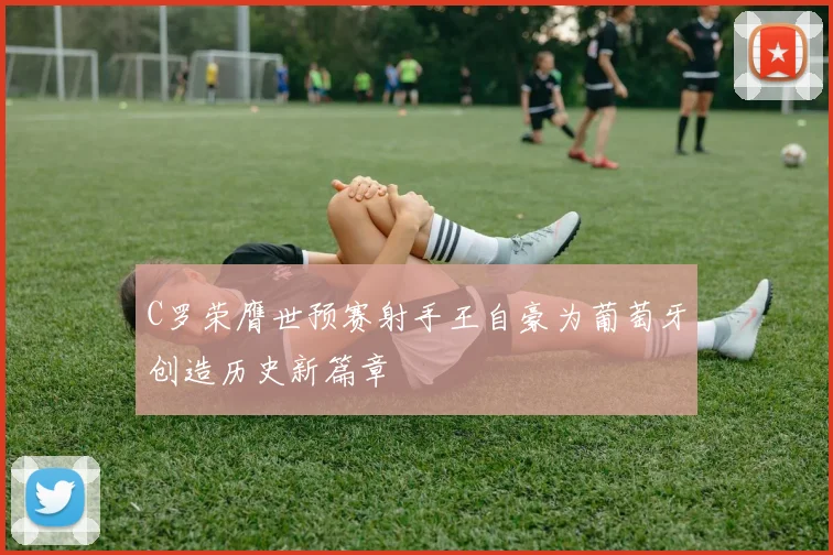 C罗荣膺世预赛射手王自豪为葡萄牙创造历史新篇章