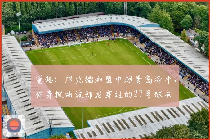 董路：邝兆镭加盟中超青岛海牛，将身披曲波郑龙穿过的27号球衣