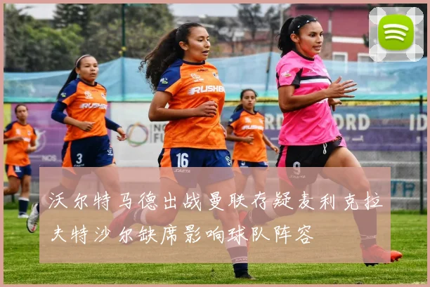 沃尔特马德出战曼联存疑麦利克拉夫特沙尔缺席影响球队阵容