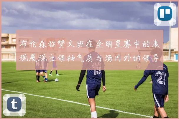 布伦森称赞文班在全明星赛中的表现展现出领袖气质与场内外的领导力
