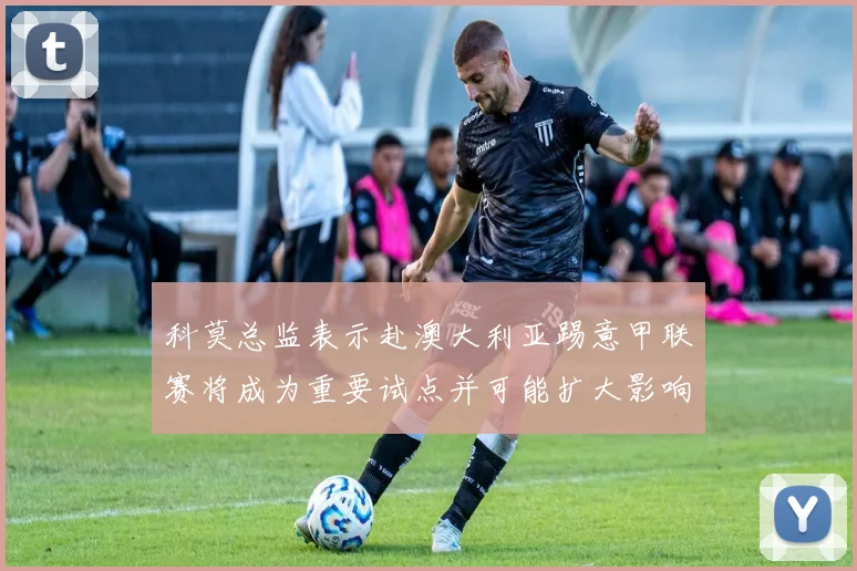 科莫总监表示赴澳大利亚踢意甲联赛将成为重要试点并可能扩大影响力