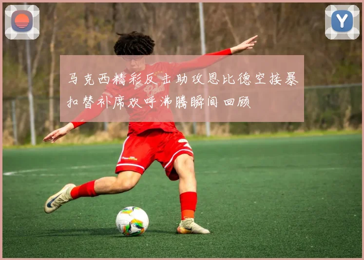 马克西精彩反击助攻恩比德空接暴扣替补席欢呼沸腾瞬间回顾