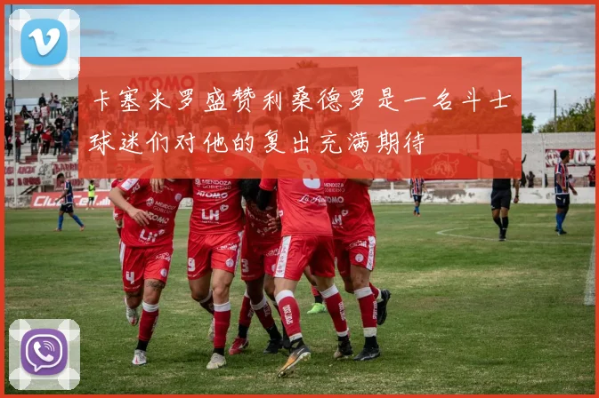 卡塞米罗盛赞利桑德罗是一名斗士球迷们对他的复出充满期待