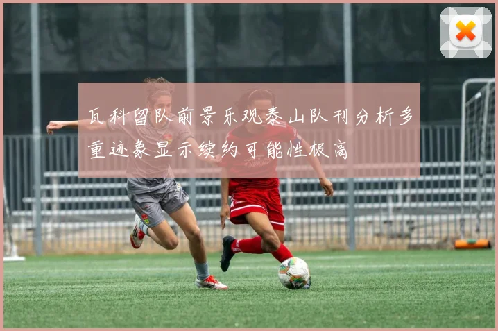 瓦科留队前景乐观泰山队刊分析多重迹象显示续约可能性极高