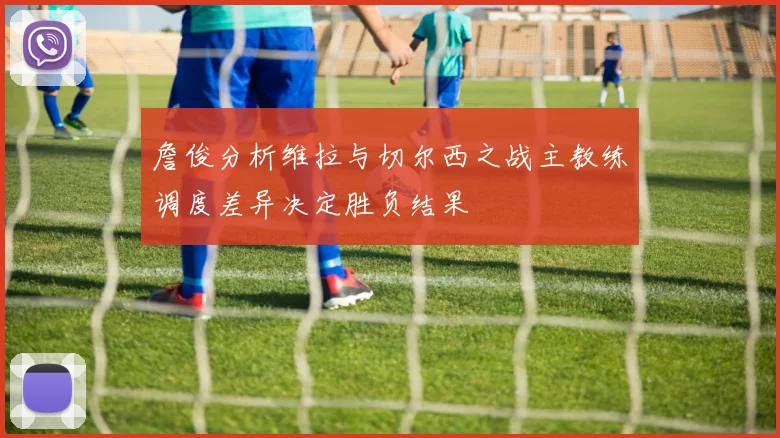 詹俊分析维拉与切尔西之战主教练调度差异决定胜负结果